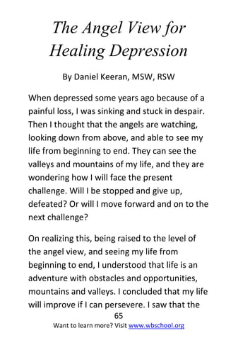 65
Want to learn more? Visit www.wbschool.org
The Angel View for
Healing Depression
By Daniel Keeran, MSW, RSW
When depressed some years ago because of a
painful loss, I was sinking and stuck in despair.
Then I thought that the angels are watching,
looking down from above, and able to see my
life from beginning to end. They can see the
valleys and mountains of my life, and they are
wondering how I will face the present
challenge. Will I be stopped and give up,
defeated? Or will I move forward and on to the
next challenge?
On realizing this, being raised to the level of
the angel view, and seeing my life from
beginning to end, I understood that life is an
adventure with obstacles and opportunities,
mountains and valleys. I concluded that my life
will improve if I can persevere. I saw that the
 