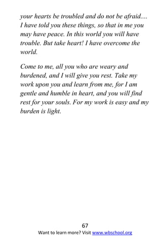 67
Want to learn more? Visit www.wbschool.org
your hearts be troubled and do not be afraid....
I have told you these things, so that in me you
may have peace. In this world you will have
trouble. But take heart! I have overcome the
world.
Come to me, all you who are weary and
burdened, and I will give you rest. Take my
work upon you and learn from me, for I am
gentle and humble in heart, and you will find
rest for your souls. For my work is easy and my
burden is light.
 