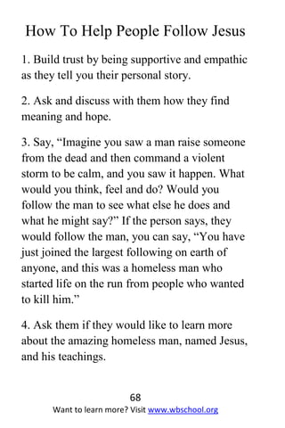 68
Want to learn more? Visit www.wbschool.org
How To Help People Follow Jesus
1. Build trust by being supportive and empathic
as they tell you their personal story.
2. Ask and discuss with them how they find
meaning and hope.
3. Say, “Imagine you saw a man raise someone
from the dead and then command a violent
storm to be calm, and you saw it happen. What
would you think, feel and do? Would you
follow the man to see what else he does and
what he might say?” If the person says, they
would follow the man, you can say, “You have
just joined the largest following on earth of
anyone, and this was a homeless man who
started life on the run from people who wanted
to kill him.”
4. Ask them if they would like to learn more
about the amazing homeless man, named Jesus,
and his teachings.
 