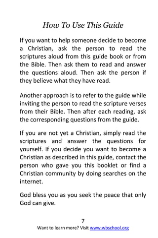7
Want to learn more? Visit www.wbschool.org
How To Use This Guide
If you want to help someone decide to become
a Christian, ask the person to read the
scriptures aloud from this guide book or from
the Bible. Then ask them to read and answer
the questions aloud. Then ask the person if
they believe what they have read.
Another approach is to refer to the guide while
inviting the person to read the scripture verses
from their Bible. Then after each reading, ask
the corresponding questions from the guide.
If you are not yet a Christian, simply read the
scriptures and answer the questions for
yourself. If you decide you want to become a
Christian as described in this guide, contact the
person who gave you this booklet or find a
Christian community by doing searches on the
internet.
God bless you as you seek the peace that only
God can give.
 