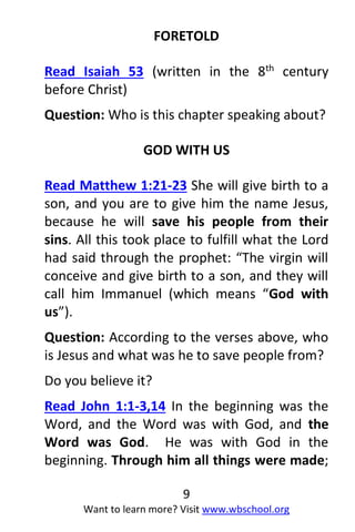 9
Want to learn more? Visit www.wbschool.org
FORETOLD
Read Isaiah 53 (written in the 8th century
before Christ)
Question: Who is this chapter speaking about?
GOD WITH US
Read Matthew 1:21-23 She will give birth to a
son, and you are to give him the name Jesus,
because he will save his people from their
sins. All this took place to fulfill what the Lord
had said through the prophet: “The virgin will
conceive and give birth to a son, and they will
call him Immanuel (which means “God with
us”).
Question: According to the verses above, who
is Jesus and what was he to save people from?
Do you believe it?
Read John 1:1-3,14 In the beginning was the
Word, and the Word was with God, and the
Word was God. He was with God in the
beginning. Through him all things were made;
 