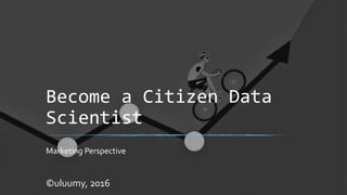 Become a Citizen Data
Scientist
Marketing Perspective
©uluumy, 2016
 