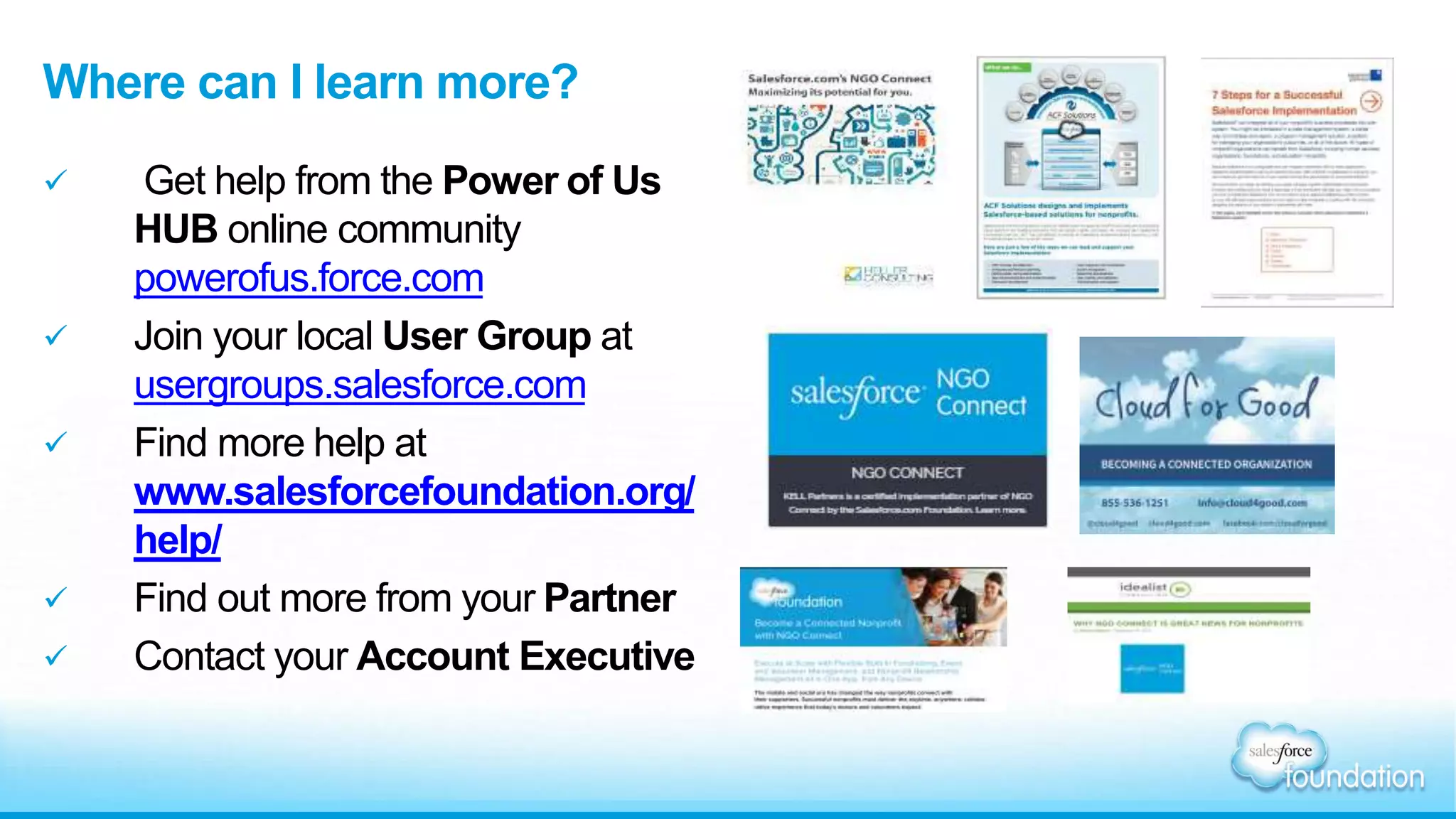 Where can I learn more? 
 Get help from the Power of Us 
HUB online community 
powerofus.force.com 
 Join your local User Group at 
usergroups.salesforce.com 
 Find more help at 
www.salesforcefoundation.org/ 
help/ 
 Find out more from your Partner 
 Contact your Account Executive 
 
