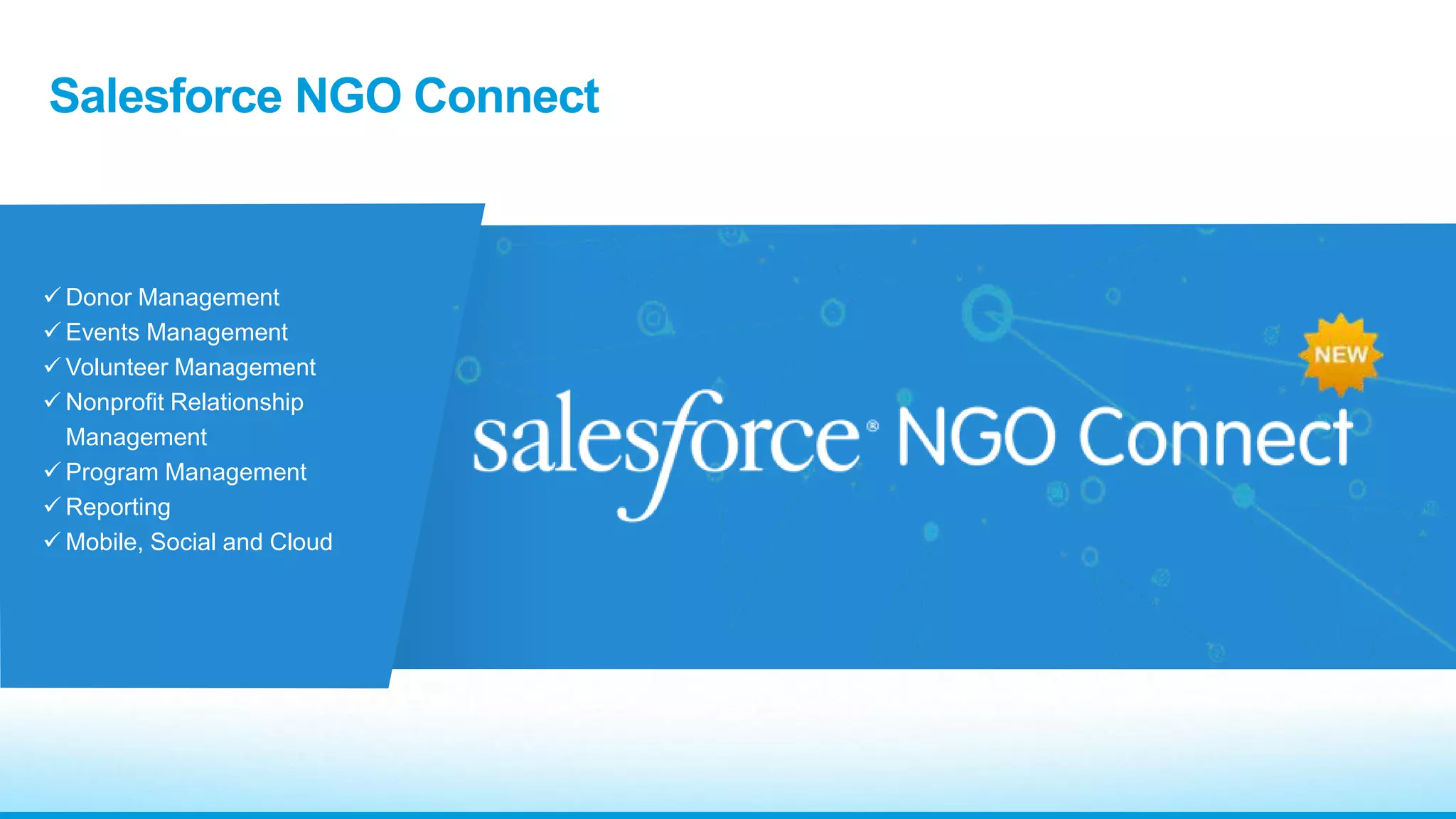 Salesforce NGO Connect 
 Donor Management 
 Events Management 
Volunteer Management 
 Nonprofit Relationship 
Management 
Program Management 
Reporting 
Mobile, Social and Cloud 
 