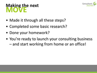 Making the next
MOVE
• Made it through all these steps?
• Completed some basic research?
• Done your homework?
• You’re ready to launch your consulting business
– and start working from home or an office!
 