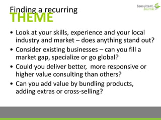 Finding a recurring
THEME
• Look at your skills, experience and your local
industry and market – does anything stand out?
• Consider existing businesses – can you fill a
market gap, specialize or go global?
• Could you deliver better, more responsive or
higher value consulting than others?
• Can you add value by bundling products,
adding extras or cross-selling?
 