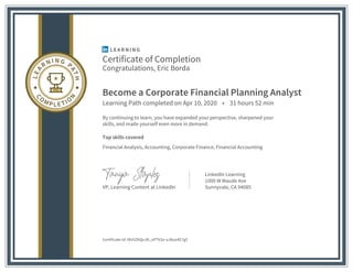 Certificate of Completion
Congratulations, Eric Borda
Become a Corporate Financial Planning Analyst
Learning Path completed on Apr 10, 2020 • 31 hours 52 min
By continuing to learn, you have expanded your perspective, sharpened your
skills, and made yourself even more in demand.
Top skills covered
Financial Analysis, Accounting, Corporate Finance, Financial Accounting
VP, Learning Content at LinkedIn
LinkedIn Learning
1000 W Maude Ave
Sunnyvale, CA 94085
Certificate Id: AfvhZKQvJN_oPTkSv-uJ8uo4E7g5
 