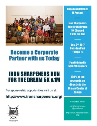 IRON SHARPENERS RUN
FOR THE DREAM 5K &1M
For sponsorship opportunities visit us at:
http://www.ironsharpeners.org/
Sign up, Dress up and Run for Fun
http://www.ironsharpeners.org/
Hope Foundation of
FL Present
Iron Sharpeners
Run for the Dream
5K Chipped
1 Mile fun Run
Dec. 2nd
, 2017
Gadsden Park
Tampa, FL
Family friendly
500-700 runners
100 % of the
proceeds go
directly to the
Dream Center of
Tampa
Contact us today:
Ironsharpenersrun
@gmail.com
http://www.ironsharpeners.
org/
 