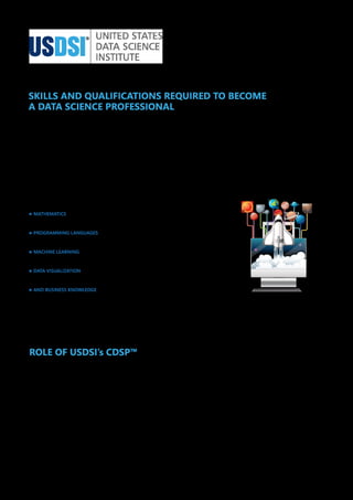 SKILLS AND QUALIFICATIONS REQUIRED TO BECOME
A DATA SCIENCE PROFESSIONAL
Data Science is a highly technical field that is an amalgamation of computer science, mathematics, and domain or industry knowledge.
Therefore, those who want to get into this field must fulfill pre-requisite educational qualifications.
Having a bachelor's or master’s degree or diploma in computer science, data analysis, and mathematics or STEM field is recommended to
perform data science tasks efficiently. Accompanied by the best data science certifications, the qualification becomes reinforced.
Here are a few skills that you must master:
· MATHEMATICS
· PROGRAMMING LANGUAGES
· MACHINE LEARNING
· DATA VISUALIZATION
· AND BUSINESS KNOWLEDGE
Apart from these technical and business skills, interpersonal skills like communication, collaboration, analytics, thinking, creativity, and
problem-solving skills are also very important.
ROLE OF USDSI’s CDSP™
The United States Data Science Institute (USDSI®) brings in a one of its kind certification program Certified Data Science Professional (CDSP
™) to empower students and young professionals with a detailed knowledge of the basics of data science. This program has been designed
specifically to assist students to get started with their data science career with a strong foundation in this domain. With this best starting
certification in data science, you can become a part of the 2.7 million data science professionals in the world.
©2023. United States Data Science Institute (USDSI®). All Rights Reserved
 