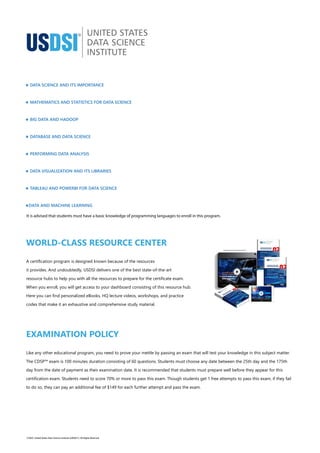 WORLD-CLASS RESOURCE CENTER
A certification program is designed known because of the resources
it provides. And undoubtedly, USDSI delivers one of the best state-of-the-art
resource hubs to help you with all the resources to prepare for the certificate exam.
When you enroll, you will get access to your dashboard consisting of this resource hub.
Here you can find personalized eBooks, HQ lecture videos, workshops, and practice
codes that make it an exhaustive and comprehensive study material.
EXAMINATION POLICY
Like any other educational program, you need to prove your mettle by passing an exam that will test your knowledge in this subject matter.
The CDSP™ exam is 100 minutes duration consisting of 60 questions. Students must choose any date between the 25th day and the 175th
day from the date of payment as their examination date. It is recommended that students must prepare well before they appear for this
certification exam. Students need to score 70% or more to pass this exam. Though students get 1 free attempts to pass this exam, if they fail
to do so, they can pay an additional fee of $149 for each further attempt and pass the exam.
· DATA SCIENCE AND ITS IMPORTANCE
· MATHEMATICS AND STATISTICS FOR DATA SCIENCE
· BIG DATA AND HADOOP
· DATABASE AND DATA SCIENCE
· PERFORMING DATA ANALYSIS
· DATA VISUALIZATION AND ITS LIBRARIES
· TABLEAU AND POWERBI FOR DATA SCIENCE
· DATA AND MACHINE LEARNING
It is advised that students must have a basic knowledge of programming languages to enroll in this program.
©2023. United States Data Science Institute (USDSI®). All Rights Reserved
 