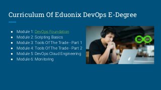 Curriculum Of Eduonix DevOps E-Degree
● Module 1: DevOps Foundation
● Module 2: Scripting Basics
● Module 3: Tools Of The Trade - Part 1
● Module 4: Tools Of The Trade - Part 2
● Module 5: DevOps Cloud Engineering
● Module 6: Monitoring
 