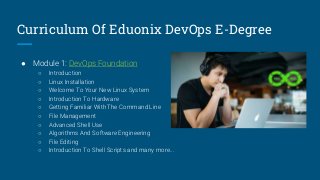 Curriculum Of Eduonix DevOps E-Degree
● Module 1: DevOps Foundation
○ Introduction
○ Linux Installation
○ Welcome To Your New Linux System
○ Introduction To Hardware
○ Getting Familiar With The Command Line
○ File Management
○ Advanced Shell Use
○ Algorithms And Software Engineering
○ File Editing
○ Introduction To Shell Scripts and many more...
 