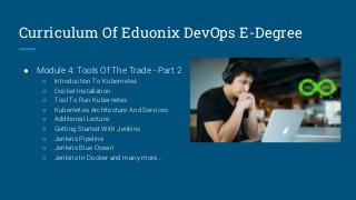 Curriculum Of Eduonix DevOps E-Degree
● Module 4: Tools Of The Trade - Part 2
○ Introduction To Kubernetes
○ Docker Installation
○ Tool To Run Kubernetes
○ Kubernetes Architecture And Services
○ Additional Lecture
○ Getting Started With Jenkins
○ Jenkins Pipeline
○ Jenkins Blue Ocean
○ Jenkins In Docker and many more...
 