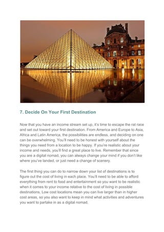 7. Decide On Your First Destination
Now that you have an income stream set up, it’s time to escape the rat race
and set out toward your first destination. From America and Europe to Asia,
Africa and Latin America, the possibilities are endless, and deciding on one
can be overwhelming. You’ll need to be honest with yourself about the
things you need from a location to be happy. If you’re realistic about your
income and needs, you’ll find a great place to live. Remember that since
you are a digital nomad, you can always change your mind if you don’t like
where you’ve landed, or just need a change of scenery.
The first thing you can do to narrow down your list of destinations is to
figure out the cost of living in each place. You’ll need to be able to afford
everything from rent to food and entertainment so you want to be realistic
when it comes to your income relative to the cost of living in possible
destinations. Low cost locations mean you can live larger than in higher
cost areas, so you also want to keep in mind what activities and adventures
you want to partake in as a digital nomad.
 
