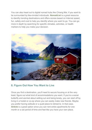 You can also head out to digital nomad hubs like Chiang Mai, if you want to
be surrounded by like-minded individuals. ​NomadList​ is a great resource
to identify trending destinations and offers scores based on Internet speed,
fun, safety and cost to help you identify where you want to go. You can go
more in depth by searching for specific climates, activities, or health
markers to help you make your decision.
8. Figure Out How You Want to Live
Once you find a destination, you’ll need to secure housing or at the very
least, figure out what kind of accommodations you want. If you’re a social
butterfly and worried about setting out and being lonely, you can start off by
living in a hostel or co-op where you can easily make new friends. Maybe
you prefer having solitude or a quiet place to retreat to. In that case,
Airbnb​ is a great option since you can rent entire apartments for one
month or a set period of time and feel like you have your own place.
 