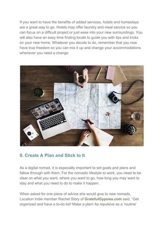 If you want to have the benefits of added services, hotels and homestays
are a great way to go. Hotels may offer laundry and meal service so you
can focus on a difficult project or just ease into your new surroundings. You
will also have an easy time finding locals to guide you with tips and tricks
on your new home. Whatever you decide to do, remember that you now
have true freedom so you can mix it up and change your accommodations
whenever you need a change.
9. Create A Plan and Stick to It
As a digital nomad, it is especially important to set goals and plans and
follow through with them. For the nomadic lifestyle to work, you need to be
clear on what you want, where you want to go, how long you may want to
stay and what you need to do to make it happen.
When asked for one piece of advice she would give to new nomads,
Location Indie member Rachel Story of ​GratefulGypsies.com​ said, “Get
organized and have a to-do list! Make a plan! As repulsive as a ‘routine’
 