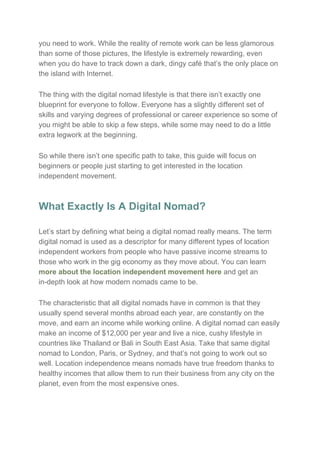 you need to work. While the reality of remote work can be less glamorous
than some of those pictures, the lifestyle is extremely rewarding, even
when you do have to track down a dark, dingy café that’s the only place on
the island with Internet.
The thing with the digital nomad lifestyle is that there isn’t exactly one
blueprint for everyone to follow. Everyone has a slightly different set of
skills and varying degrees of professional or career experience so some of
you might be able to skip a few steps, while some may need to do a little
extra legwork at the beginning.
So while there isn’t one specific path to take, this guide will focus on
beginners or people just starting to get interested in the location
independent movement.
What Exactly Is A Digital Nomad?
Let’s start by defining what being a digital nomad really means. The term
digital nomad is used as a descriptor for many different types of location
independent workers from people who have passive income streams to
those who work in the gig economy as they move about. You can learn
more about the location independent movement here​ and get an
in-depth look at how modern nomads came to be.
The characteristic that all digital nomads have in common is that they
usually spend several months abroad each year, are constantly on the
move, and earn an income while working online. A digital nomad can easily
make an income of $12,000 per year and live a nice, cushy lifestyle in
countries like Thailand or Bali in South East Asia. Take that same digital
nomad to London, Paris, or Sydney, and that’s not going to work out so
well. Location independence means nomads have true freedom thanks to
healthy incomes that allow them to run their business from any city on the
planet, even from the most expensive ones.
 