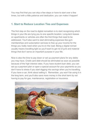 You may find that you can skip a few steps or have to start over a few
times, but with a little patience and dedication, you can make it happen!
1. Start to Reduce Location Ties and Expenses
The first step on the road to digital nomadism is to start recognizing which
things in your life are tying you to one specific location. Long-term leases
on apartments or vehicles are often the first things that need to be
addressed. You’ll also want to start eliminating expenses like gym
memberships and subscription services to free up your income for the
things you really need when you’re on the road. Being a digital nomad
usually means travelling light so you’ll want to get rid of junk and material
things that don’t serve an important purpose in your life.
Now is also the time to pay down or set up payment plans for any debts
you may have. Credit card debt should be eliminated as soon as possible
because of the high interest rates. If you have student loan debt, you can
set up a payment plan or open a special account for your payments so you
don’t have to stress if you start digging into savings when you’re travelling.
If you have a car, think about selling it. Remember, you won’t be using it in
the long term, and you’ll also save more money in the short term by not
having to pay for gas, maintenance, registration or insurance.
 