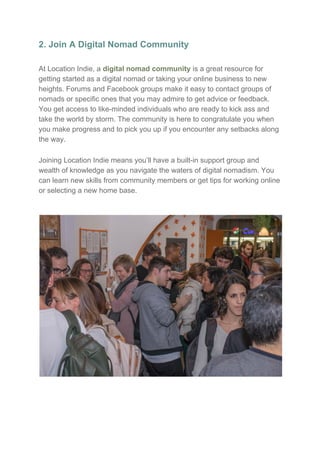 2. Join A Digital Nomad Community
At Location Indie, a ​digital nomad community​ is a great resource for
getting started as a digital nomad or taking your online business to new
heights. Forums and Facebook groups make it easy to contact groups of
nomads or specific ones that you may admire to get advice or feedback.
You get access to like-minded individuals who are ready to kick ass and
take the world by storm. The community is here to congratulate you when
you make progress and to pick you up if you encounter any setbacks along
the way.
Joining Location Indie means you’ll have a built-in support group and
wealth of knowledge as you navigate the waters of digital nomadism. You
can learn new skills from community members or get tips for working online
or selecting a new home base.
 