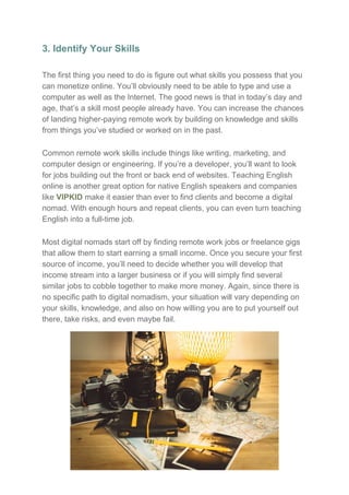 3. Identify Your Skills
The first thing you need to do is figure out what skills you possess that you
can monetize online. You’ll obviously need to be able to type and use a
computer as well as the Internet. The good news is that in today’s day and
age, that’s a skill most people already have. You can increase the chances
of landing higher-paying remote work by building on knowledge and skills
from things you’ve studied or worked on in the past.
Common remote work skills include things like writing, marketing, and
computer design or engineering. If you’re a developer, you’ll want to look
for jobs building out the front or back end of websites. Teaching English
online is another great option for native English speakers and companies
like ​VIPKID​ make it easier than ever to find clients and become a digital
nomad. With enough hours and repeat clients, you can even turn teaching
English into a full-time job.
Most digital nomads start off by finding remote work jobs or freelance gigs
that allow them to start earning a small income. Once you secure your first
source of income, you’ll need to decide whether you will develop that
income stream into a larger business or if you will simply find several
similar jobs to cobble together to make more money. Again, since there is
no specific path to digital nomadism, your situation will vary depending on
your skills, knowledge, and also on how willing you are to put yourself out
there, take risks, and even maybe fail.
 