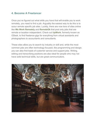 4. Become A Freelancer
Once you’ve figured out what skills you have that will enable you to work
remotely, you need to find a job. Arguably the easiest way to do this is to
scour remote specific job sites. Luckily, there are now tons of sites online
like ​We Work Remotely​ and ​RemoteOk​ that post only jobs that are
remote or location independent. Check out ​UpWork​, formerly known as
ODesk, to find freelance gigs for everything from virtual assistants and
photographers to accountants and consultants.
These sites allow you to search by industry or skill and, while the most
common jobs are often technology-focused, like programming and design,
you can also find loads of customer service and support jobs. Writing,
editing and transcribing positions are also ideal for people who may not
have solid technical skills, but are great communicators.
 