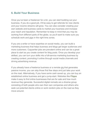 6. Build Your Business
Once you’ve been a freelancer for a bit, you can start building out your
business. If you do a good job, it’ll be easy to get referrals for new clients
and your income streams will grow. You can also consider creating your
own website and business cards to market your business and increase
your reach and reputation. Remember to keep in mind that you may be
working from different parts of the globe, so you’ll want to make sure you
schedule work and gigs in the right time zones.
If you are a writer or have expertise on social media, you can build a
marketing business that helps business and blogs get larger audiences and
more customers. Copywriter jobs are prevalent online and can be a great
place to start as you create content for blog posts. Once you develop your
skillset, you can turn your skills into a full-service marketing business by
creating content, promoting it online through social media channels and
driving advertising revenue.
If you already have a freelance business or a remote gig that generates
passive income, you can skip those first few steps and just take your work
on the road. Alternatively, if you have some cash saved up, you can buy an
established online business and get a jump-start. Websites like ​Flippa
make it easy to find online businesses that are for sale and how much
revenue they generate. Successful digital nomads are a diverse group
consisting of both people who own their own companies and others who
seek out potential clients online or work random jobs on the road as they
move around.
 