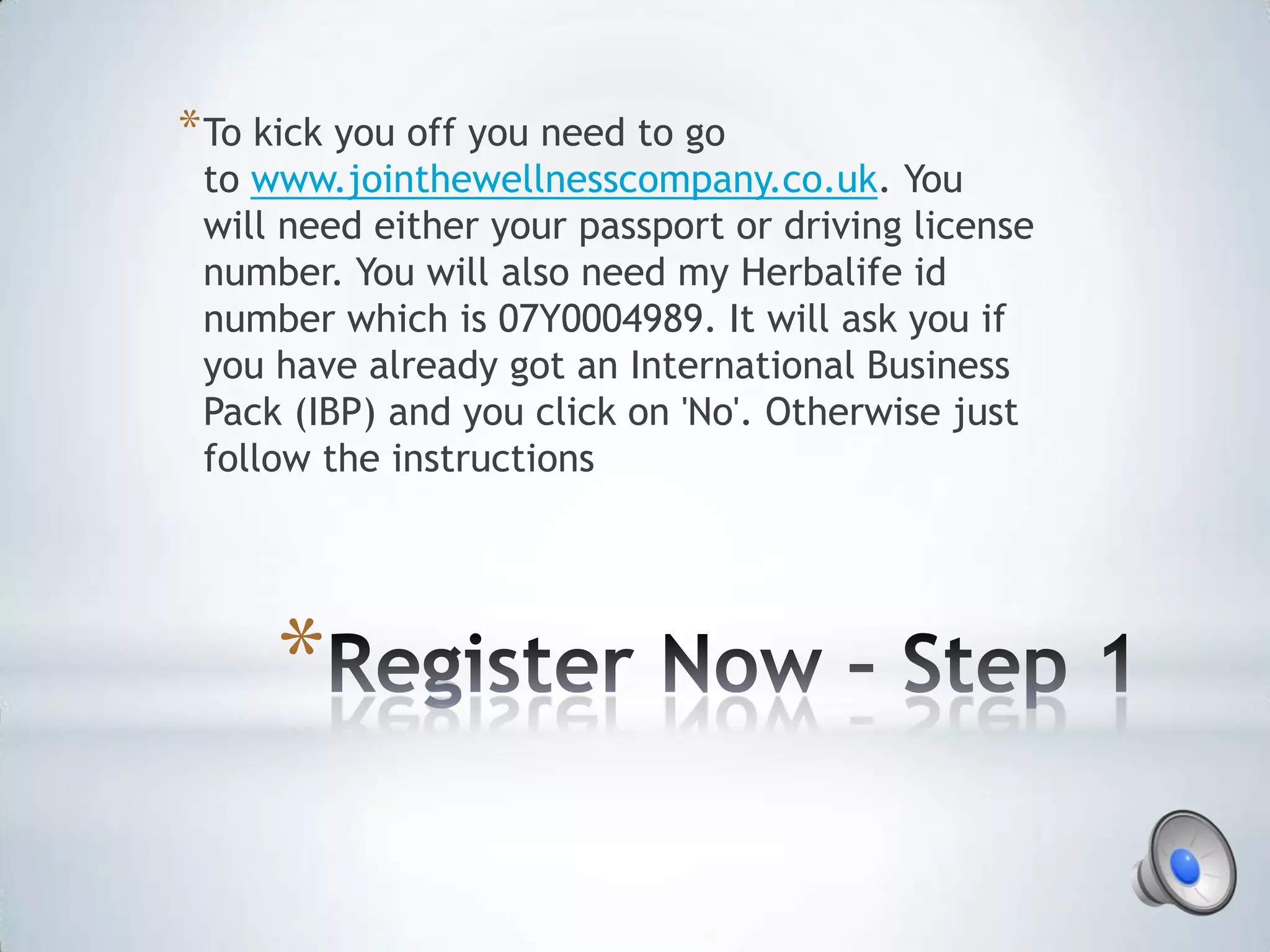 * To kick you off you need to go
 to www.jointhewellnesscompany.co.uk. You
 will need either your passport or driving license
 number. You will also need my Herbalife id
 number which is 07Y0004989. It will ask you if
 you have already got an International Business
 Pack (IBP) and you click on 'No'. Otherwise just
 follow the instructions




     *
 