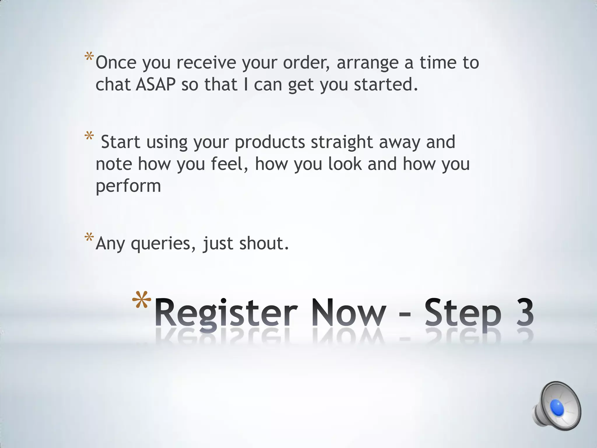 * Once you receive your order, arrange a time to
 chat ASAP so that I can get you started.


* Start using your products straight away and
 note how you feel, how you look and how you
 perform


* Any queries, just shout.


     *
 