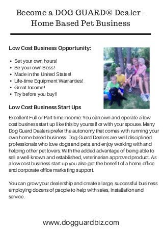 Low Cost Business Opportunity:
Become a DOG GUARD® Dealer -
Home Based Pet Business
Set your own hours!
Be your own Boss!
Made in the United States!
Life-time Equipment Warranties!
Great Income!
Try before you buy!!
Low Cost Business Start Ups
Excellent Full or Part-time Income: You can own and operate a low
cost business start up like this by yourself or with your spouse. Many
Dog Guard Dealers prefer the autonomy that comes with running your
own home based business. Dog Guard Dealers are well disciplined
professionals who love dogs and pets, and enjoy working with and
helping other pet lovers. With the added advantage of being able to
sell a well-known and established, veterinarian approved product. As
a low cost business start up you also get the benefit of a home office
and corporate office marketing support.
You can grow your dealership and create a large, successful business
employing dozens of people to help with sales, installation and
service.
www.dogguardbiz.com
 