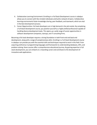 4. Collaborative Learning Environment: Enrolling in a Full Stack Development course in Jabalpur
allows you to connect with like-minded individuals and build a network of peers. Collaborative
learning environments foster knowledge sharing, peer feedback, and teamwork, which are vital
in the best development process.
5. Career Opportunities: Full stack developers are in high demand in the job market. By completing
a Full Stack Development course, you position yourself as a highly skilled professional capable of
handling diverse development tasks. This opens up a wide range of career opportunities in
software development companies, startups, and IT consulting firms.
Becoming a full stack developer requires a strong foundation in both front-end and back-end
development, along with a range of complementary skills. Enrolling in a Full Stack Development course
in Jabalpur can provide you with the essential skills and techniques required to excel in this field. From
acquiring proficiency in programming languages and frameworks to understanding databases, APIs, and
problem-solving, these courses offer a comprehensive educational journey. By gaining expertise in full
stack development, you can embark on a rewarding career and contribute to the development of
innovative web applications.
 