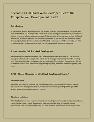 "Become a Full Stack Web Developer: Learn the
Complete Web Development Stack"
Introduction:
In the dynamic world of web development, the demand for skilled professionals who can handle both
front-end and back-end development is continuously rising. Aspiring developers seeking comprehensive
training to become full stack web developers can find an exceptional learning opportunity in Allahabad,
a city rich in technological growth and educational excellence. In this blog, we will explore the benefits
of pursuing a full stack development course in Allahabad, equipping you with the knowledge and skills
required to embark on a successful career in the ever-evolving web development industry.
I. Understanding Full Stack Web Development:
Before delving into the specifics of a full stack development course in Allahabad, let's first grasp the
concept of full stack web development. A full stack web developer is someone proficient in handling
both the front-end and back-end aspects of a web application. They possess a comprehensive skill set
that enables them to work with various programming languages, databases, server management, and
more.
II. Why Choose Allahabad for a Full Stack Development Course?
Technological Hub:
Allahabad, also known as Prayagraj, has emerged as a thriving technological hub in India. The city
houses numerous IT companies, startups, and development centers, providing a fertile ground for
aspiring web developers to kickstart their careers.
Educational Institutions:
Allahabad boasts renowned educational institutions, including universities and training centers, offering
comprehensive courses in web development. These institutions provide an enriching learning
environment, access to experienced faculty, and state-of-the-art infrastructure to nurture your skills.
 