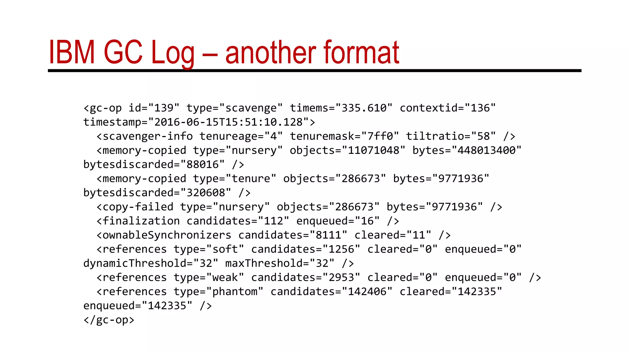 IBM GC Log – another format
<gc-op id="139" type="scavenge" timems="335.610" contextid="136"
timestamp="2016-06-15T15:51:10.128">
<scavenger-info tenureage="4" tenuremask="7ff0" tiltratio="58" />
<memory-copied type="nursery" objects="11071048" bytes="448013400"
bytesdiscarded="88016" />
<memory-copied type="tenure" objects="286673" bytes="9771936"
bytesdiscarded="320608" />
<copy-failed type="nursery" objects="286673" bytes="9771936" />
<finalization candidates="112" enqueued="16" />
<ownableSynchronizers candidates="8111" cleared="11" />
<references type="soft" candidates="1256" cleared="0" enqueued="0"
dynamicThreshold="32" maxThreshold="32" />
<references type="weak" candidates="2953" cleared="0" enqueued="0" />
<references type="phantom" candidates="142406" cleared="142335"
enqueued="142335" />
</gc-op>
 