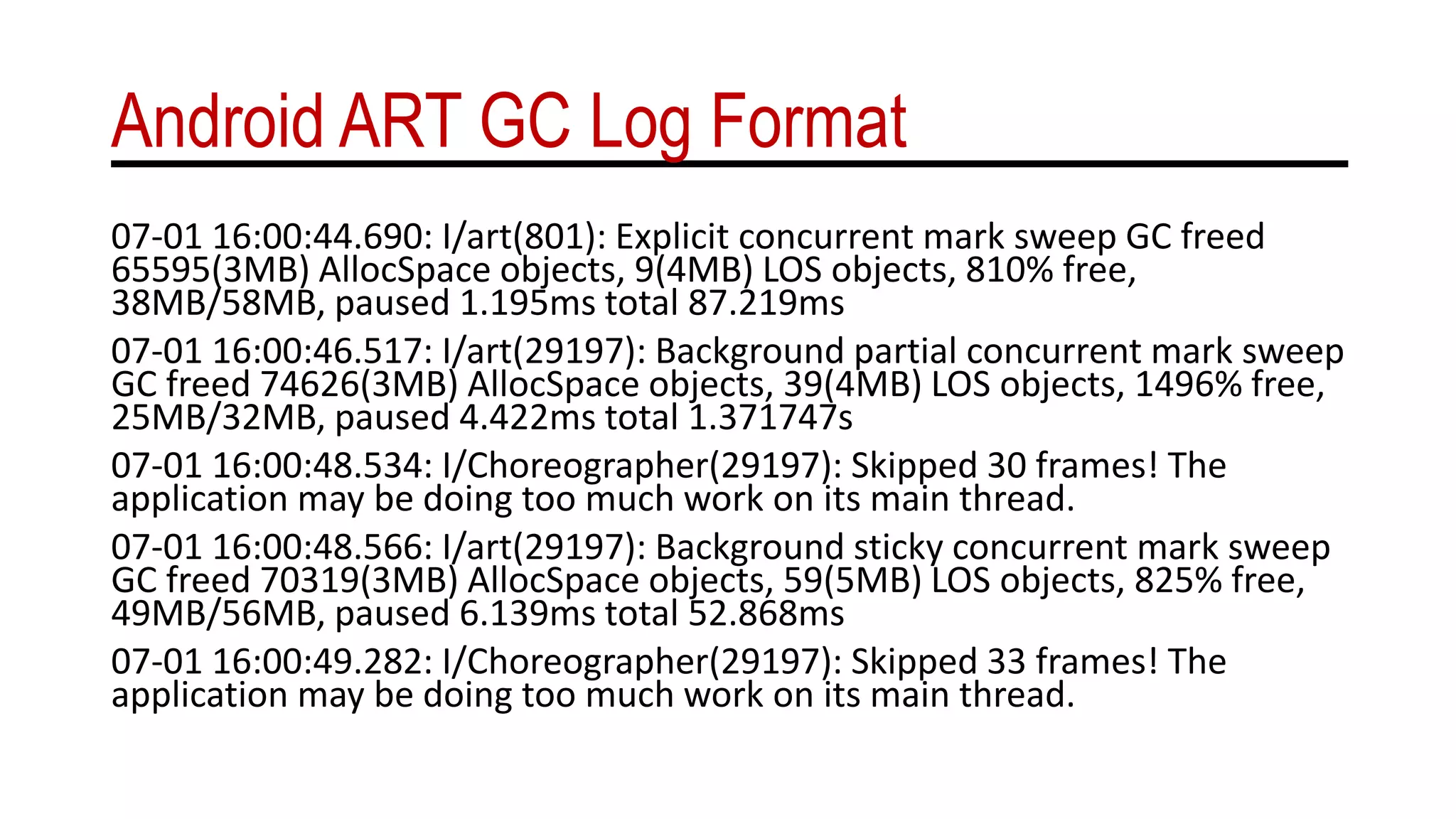 Android ART GC Log Format
07-01 16:00:44.690: I/art(801): Explicit concurrent mark sweep GC freed
65595(3MB) AllocSpace objects, 9(4MB) LOS objects, 810% free,
38MB/58MB, paused 1.195ms total 87.219ms
07-01 16:00:46.517: I/art(29197): Background partial concurrent mark sweep
GC freed 74626(3MB) AllocSpace objects, 39(4MB) LOS objects, 1496% free,
25MB/32MB, paused 4.422ms total 1.371747s
07-01 16:00:48.534: I/Choreographer(29197): Skipped 30 frames! The
application may be doing too much work on its main thread.
07-01 16:00:48.566: I/art(29197): Background sticky concurrent mark sweep
GC freed 70319(3MB) AllocSpace objects, 59(5MB) LOS objects, 825% free,
49MB/56MB, paused 6.139ms total 52.868ms
07-01 16:00:49.282: I/Choreographer(29197): Skipped 33 frames! The
application may be doing too much work on its main thread.
 