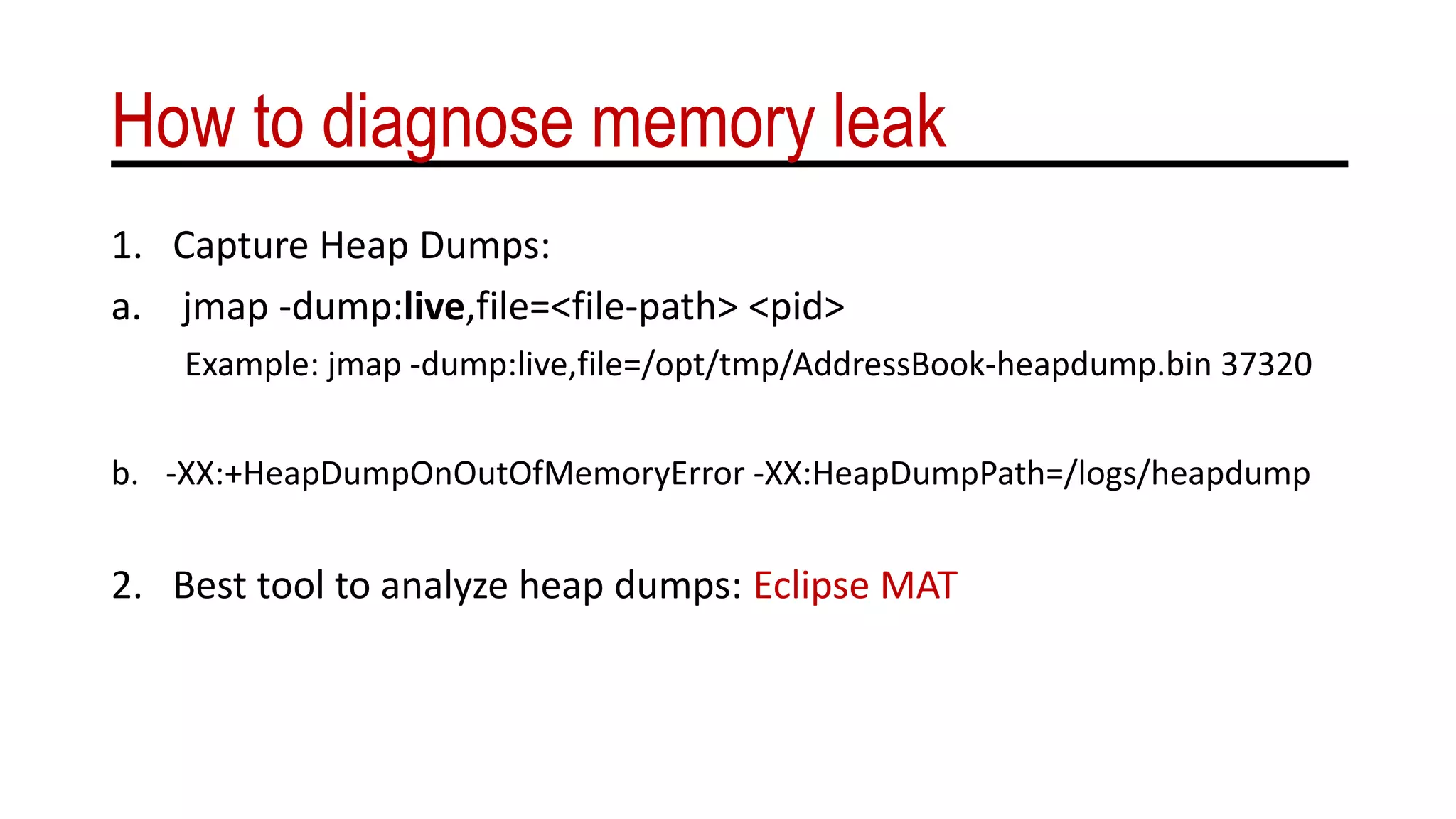 How to diagnose memory leak
1. Capture Heap Dumps:
a. jmap -dump:live,file=<file-path> <pid>
Example: jmap -dump:live,file=/opt/tmp/AddressBook-heapdump.bin 37320
b. -XX:+HeapDumpOnOutOfMemoryError -XX:HeapDumpPath=/logs/heapdump
2. Best tool to analyze heap dumps: Eclipse MAT
 