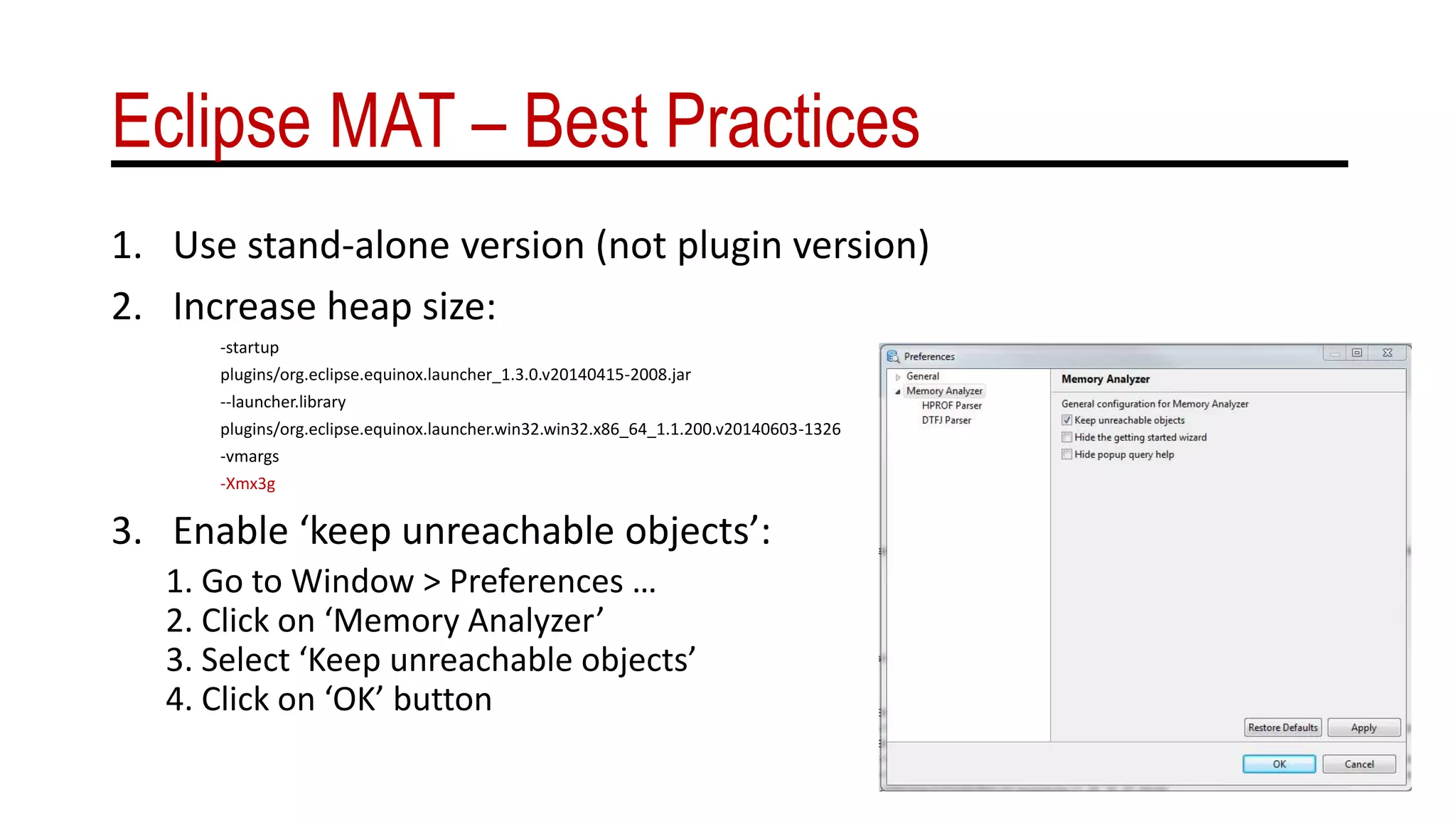 Eclipse MAT – Best Practices
1. Use stand-alone version (not plugin version)
2. Increase heap size:
-startup
plugins/org.eclipse.equinox.launcher_1.3.0.v20140415-2008.jar
--launcher.library
plugins/org.eclipse.equinox.launcher.win32.win32.x86_64_1.1.200.v20140603-1326
-vmargs
-Xmx3g
3. Enable ‘keep unreachable objects’:
1. Go to Window > Preferences …
2. Click on ‘Memory Analyzer’
3. Select ‘Keep unreachable objects’
4. Click on ‘OK’ button
 