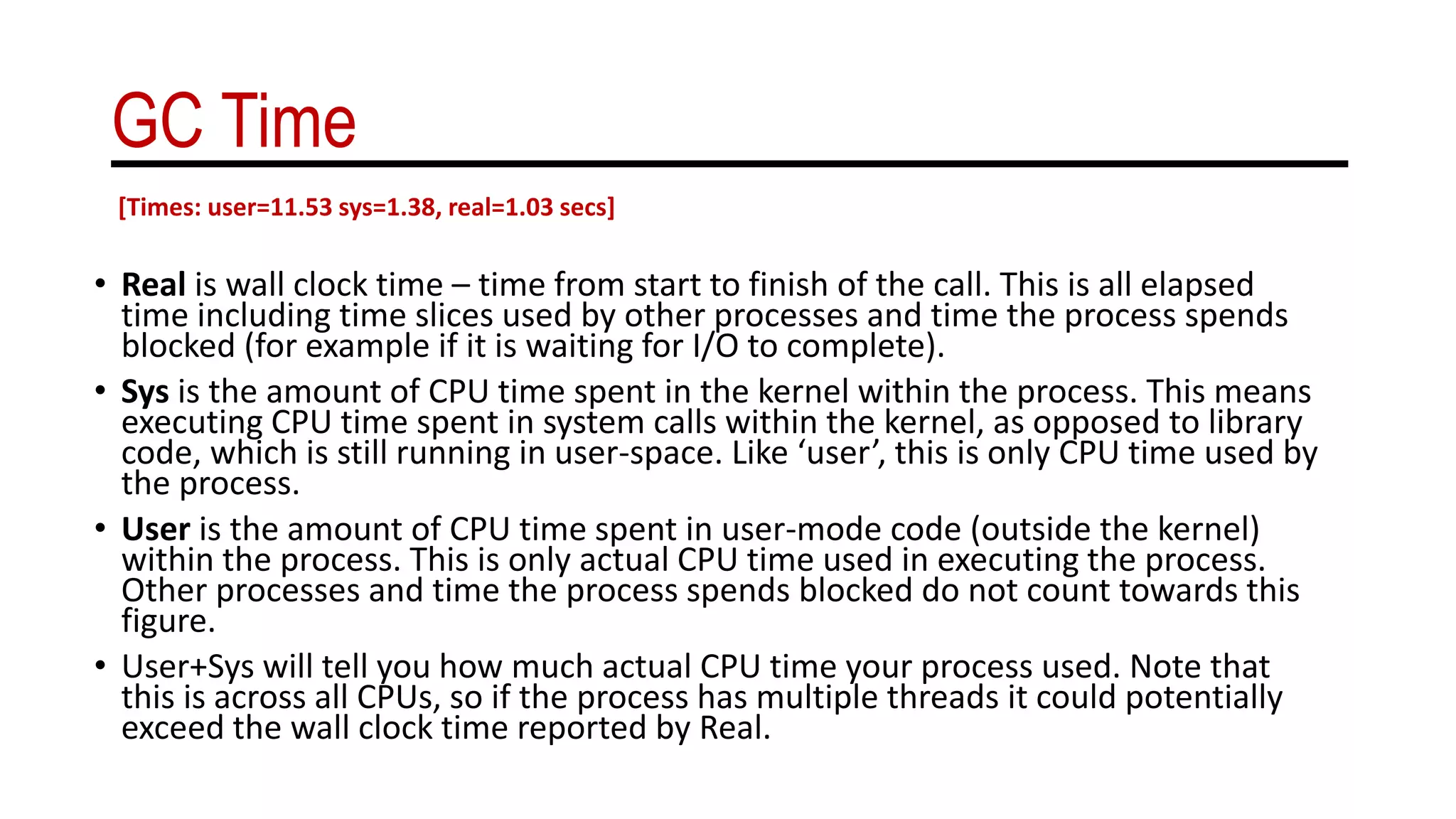 GC Time
• Real is wall clock time – time from start to finish of the call. This is all elapsed
time including time slices used by other processes and time the process spends
blocked (for example if it is waiting for I/O to complete).
• Sys is the amount of CPU time spent in the kernel within the process. This means
executing CPU time spent in system calls within the kernel, as opposed to library
code, which is still running in user-space. Like ‘user’, this is only CPU time used by
the process.
• User is the amount of CPU time spent in user-mode code (outside the kernel)
within the process. This is only actual CPU time used in executing the process.
Other processes and time the process spends blocked do not count towards this
figure.
• User+Sys will tell you how much actual CPU time your process used. Note that
this is across all CPUs, so if the process has multiple threads it could potentially
exceed the wall clock time reported by Real.
[Times: user=11.53 sys=1.38, real=1.03 secs]
 
