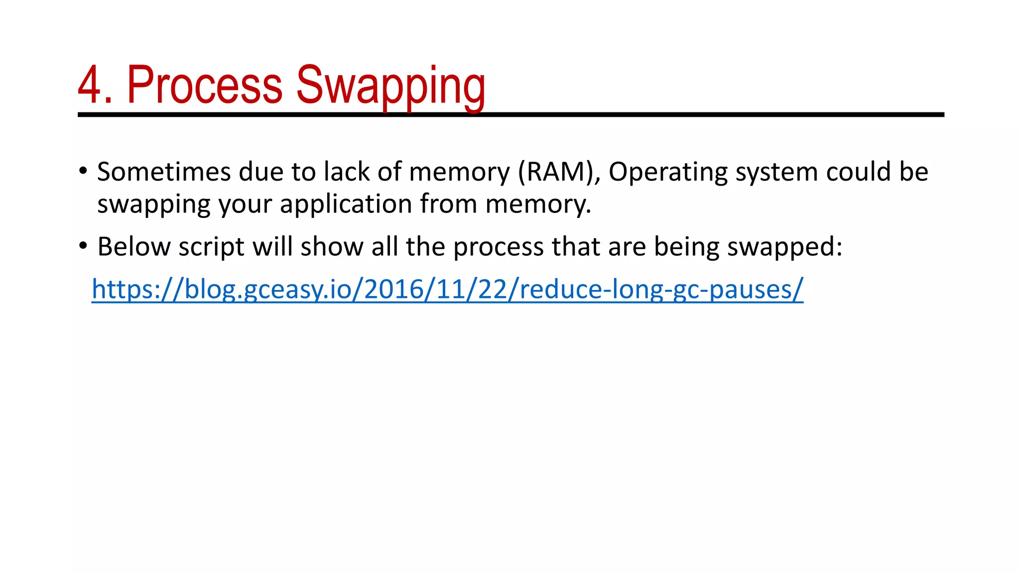 4. Process Swapping
• Sometimes due to lack of memory (RAM), Operating system could be
swapping your application from memory.
• Below script will show all the process that are being swapped:
https://blog.gceasy.io/2016/11/22/reduce-long-gc-pauses/
 
