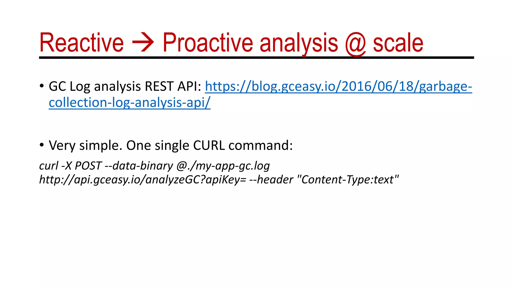 Reactive  Proactive analysis @ scale
• GC Log analysis REST API: https://blog.gceasy.io/2016/06/18/garbage-
collection-log-analysis-api/
• Very simple. One single CURL command:
curl -X POST --data-binary @./my-app-gc.log
http://api.gceasy.io/analyzeGC?apiKey= --header "Content-Type:text"
 