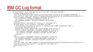 IBM GC Log format
<af type="tenured" id="4" timestamp="Jun 16 11:28:22 2016" intervalms="5633.039">
<minimum requested_bytes="56" />
<time exclusiveaccessms="0.010" meanexclusiveaccessms="0.010" threads="0" lastthreadtid="0xF6B1C400" />
<refs soft="7232" weak="3502" phantom="9" dynamicSoftReferenceThreshold="30" maxSoftReferenceThreshold="32" />
<tenured freebytes="42949632" totalbytes="1073741824" percent="3" >
<soa freebytes="0" totalbytes="1030792192" percent="0" />
<loa freebytes="42949632" totalbytes="42949632" percent="100" />
</tenured>
<pending-finalizers finalizable="0" reference="0" classloader="0" />
<gc type="global" id="6" totalid="6" intervalms="3342.687">
<classunloading classloaders="0" classes="0" timevmquiescems="0.000" timetakenms="1.200" />
<finalization objectsqueued="75" />
<timesms mark="28.886" sweep="1.414" compact="0.000" total="31.571" />
<tenured freebytes="1014673616" totalbytes="1073741824" percent="94" >
<soa freebytes="982461648" totalbytes="1041529856" percent="94" />
<loa freebytes="32211968" totalbytes="32211968" percent="100" />
</tenured>
</gc>
<tenured freebytes="1014608080" totalbytes="1073741824" percent="94" >
<soa freebytes="982396112" totalbytes="1041529856" percent="94" />
<loa freebytes="32211968" totalbytes="32211968" percent="100" />
</tenured>
<refs soft="7020" weak="2886" phantom="9" dynamicSoftReferenceThreshold="30" maxSoftReferenceThreshold="32" />
<pending-finalizers finalizable="75" reference="15" classloader="0" />
<time totalms="33.852" />
</af>
 