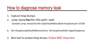 How to diagnose memory leak
1. Capture Heap Dumps:
a. jmap -dump:live,file=<file-path> <pid>
Example: jmap -dump:live,file=/opt/tmp/AddressBook-heapdump.bin 37320
b. -XX:+HeapDumpOnOutOfMemoryError -XX:HeapDumpPath=/logs/heapdump
2. Best tool to analyze heap dumps: Eclipse MAT, Heap Hero
 