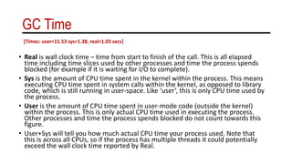 GC Time
• Real is wall clock time – time from start to finish of the call. This is all elapsed
time including time slices used by other processes and time the process spends
blocked (for example if it is waiting for I/O to complete).
• Sys is the amount of CPU time spent in the kernel within the process. This means
executing CPU time spent in system calls within the kernel, as opposed to library
code, which is still running in user-space. Like ‘user’, this is only CPU time used by
the process.
• User is the amount of CPU time spent in user-mode code (outside the kernel)
within the process. This is only actual CPU time used in executing the process.
Other processes and time the process spends blocked do not count towards this
figure.
• User+Sys will tell you how much actual CPU time your process used. Note that
this is across all CPUs, so if the process has multiple threads it could potentially
exceed the wall clock time reported by Real.
[Times: user=11.53 sys=1.38, real=1.03 secs]
 