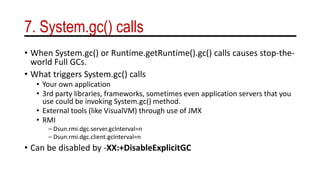 7. System.gc() calls
• When System.gc() or Runtime.getRuntime().gc() calls causes stop-the-
world Full GCs.
• What triggers System.gc() calls
• Your own application
• 3rd party libraries, frameworks, sometimes even application servers that you
use could be invoking System.gc() method.
• External tools (like VisualVM) through use of JMX
• RMI
– Dsun.rmi.dgc.server.gcInterval=n
– Dsun.rmi.dgc.client.gcInterval=n
• Can be disabled by -XX:+DisableExplicitGC
 