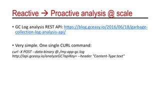 Reactive  Proactive analysis @ scale
• GC Log analysis REST API: https://blog.gceasy.io/2016/06/18/garbage-
collection-log-analysis-api/
• Very simple. One single CURL command:
curl -X POST --data-binary @./my-app-gc.log
http://api.gceasy.io/analyzeGC?apiKey= --header "Content-Type:text"
 