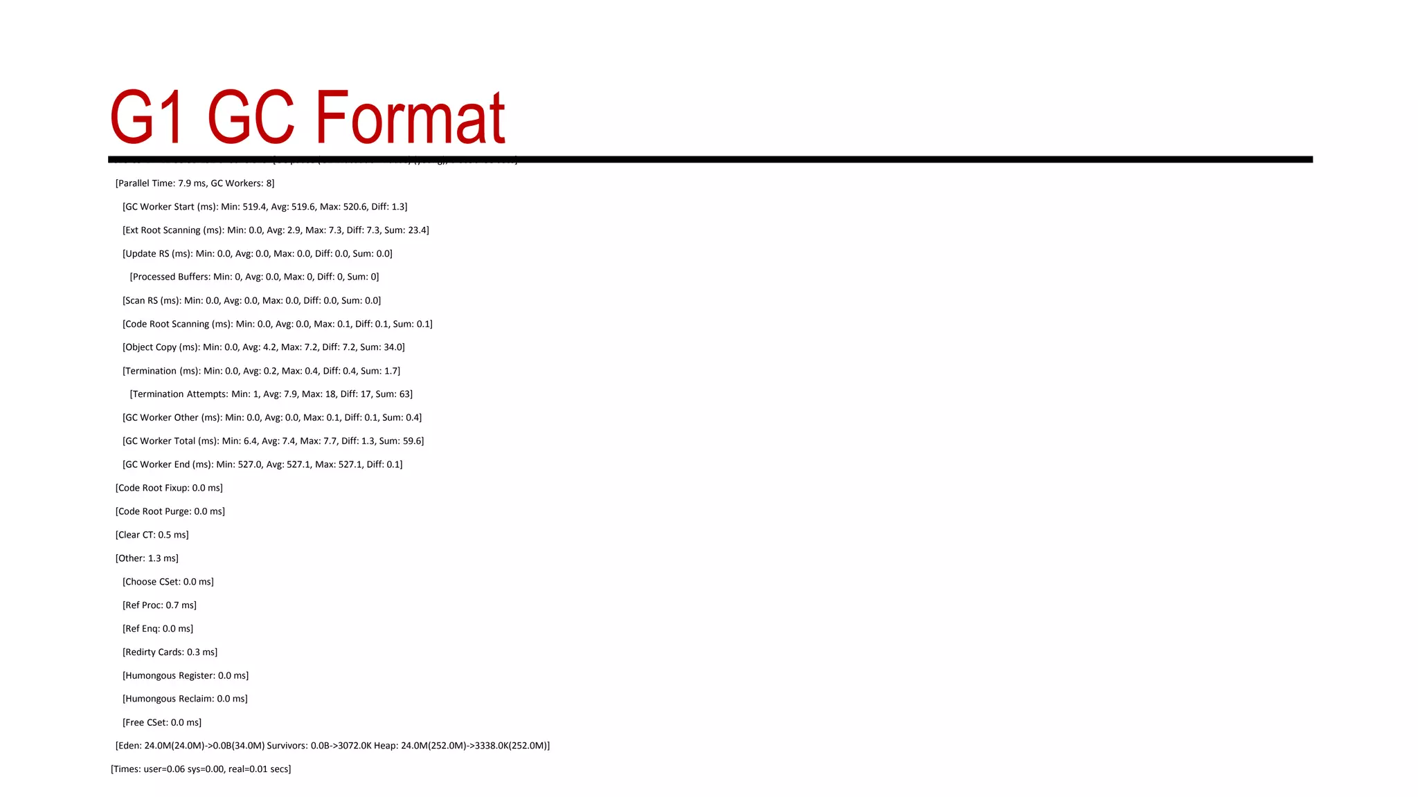 G1 GC Format2015-09-14T11:58:55.131-0700: 0.519: [GC pause (G1 Evacuation Pause) (young), 0.0096438 secs]
[Parallel Time: 7.9 ms, GC Workers: 8]
[GC Worker Start (ms): Min: 519.4, Avg: 519.6, Max: 520.6, Diff: 1.3]
[Ext Root Scanning (ms): Min: 0.0, Avg: 2.9, Max: 7.3, Diff: 7.3, Sum: 23.4]
[Update RS (ms): Min: 0.0, Avg: 0.0, Max: 0.0, Diff: 0.0, Sum: 0.0]
[Processed Buffers: Min: 0, Avg: 0.0, Max: 0, Diff: 0, Sum: 0]
[Scan RS (ms): Min: 0.0, Avg: 0.0, Max: 0.0, Diff: 0.0, Sum: 0.0]
[Code Root Scanning (ms): Min: 0.0, Avg: 0.0, Max: 0.1, Diff: 0.1, Sum: 0.1]
[Object Copy (ms): Min: 0.0, Avg: 4.2, Max: 7.2, Diff: 7.2, Sum: 34.0]
[Termination (ms): Min: 0.0, Avg: 0.2, Max: 0.4, Diff: 0.4, Sum: 1.7]
[Termination Attempts: Min: 1, Avg: 7.9, Max: 18, Diff: 17, Sum: 63]
[GC Worker Other (ms): Min: 0.0, Avg: 0.0, Max: 0.1, Diff: 0.1, Sum: 0.4]
[GC Worker Total (ms): Min: 6.4, Avg: 7.4, Max: 7.7, Diff: 1.3, Sum: 59.6]
[GC Worker End (ms): Min: 527.0, Avg: 527.1, Max: 527.1, Diff: 0.1]
[Code Root Fixup: 0.0 ms]
[Code Root Purge: 0.0 ms]
[Clear CT: 0.5 ms]
[Other: 1.3 ms]
[Choose CSet: 0.0 ms]
[Ref Proc: 0.7 ms]
[Ref Enq: 0.0 ms]
[Redirty Cards: 0.3 ms]
[Humongous Register: 0.0 ms]
[Humongous Reclaim: 0.0 ms]
[Free CSet: 0.0 ms]
[Eden: 24.0M(24.0M)->0.0B(34.0M) Survivors: 0.0B->3072.0K Heap: 24.0M(252.0M)->3338.0K(252.0M)]
[Times: user=0.06 sys=0.00, real=0.01 secs]
 