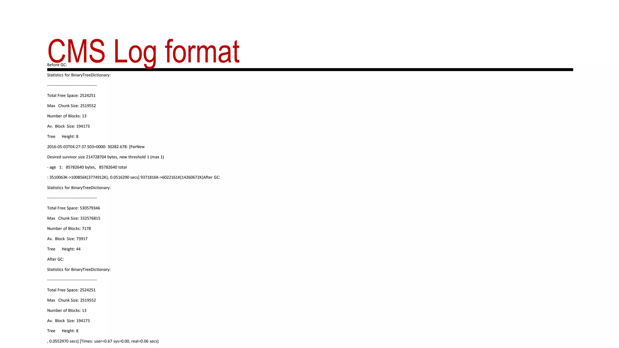 CMS Log formatBefore GC:
Statistics for BinaryTreeDictionary:
------------------------------------
Total Free Space: 2524251
Max Chunk Size: 2519552
Number of Blocks: 13
Av. Block Size: 194173
Tree Height: 8
2016-05-03T04:27:37.503+0000: 30282.678: [ParNew
Desired survivor size 214728704 bytes, new threshold 1 (max 1)
- age 1: 85782640 bytes, 85782640 total
: 3510063K->100856K(3774912K), 0.0516290 secs] 9371816K->6022161K(14260672K)After GC:
Statistics for BinaryTreeDictionary:
------------------------------------
Total Free Space: 530579346
Max Chunk Size: 332576815
Number of Blocks: 7178
Av. Block Size: 73917
Tree Height: 44
After GC:
Statistics for BinaryTreeDictionary:
------------------------------------
Total Free Space: 2524251
Max Chunk Size: 2519552
Number of Blocks: 13
Av. Block Size: 194173
Tree Height: 8
, 0.0552970 secs] [Times: user=0.67 sys=0.00, real=0.06 secs]
 