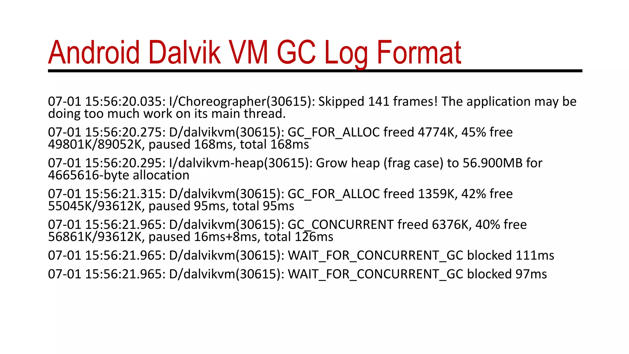 Android Dalvik VM GC Log Format
07-01 15:56:20.035: I/Choreographer(30615): Skipped 141 frames! The application may be
doing too much work on its main thread.
07-01 15:56:20.275: D/dalvikvm(30615): GC_FOR_ALLOC freed 4774K, 45% free
49801K/89052K, paused 168ms, total 168ms
07-01 15:56:20.295: I/dalvikvm-heap(30615): Grow heap (frag case) to 56.900MB for
4665616-byte allocation
07-01 15:56:21.315: D/dalvikvm(30615): GC_FOR_ALLOC freed 1359K, 42% free
55045K/93612K, paused 95ms, total 95ms
07-01 15:56:21.965: D/dalvikvm(30615): GC_CONCURRENT freed 6376K, 40% free
56861K/93612K, paused 16ms+8ms, total 126ms
07-01 15:56:21.965: D/dalvikvm(30615): WAIT_FOR_CONCURRENT_GC blocked 111ms
07-01 15:56:21.965: D/dalvikvm(30615): WAIT_FOR_CONCURRENT_GC blocked 97ms
 