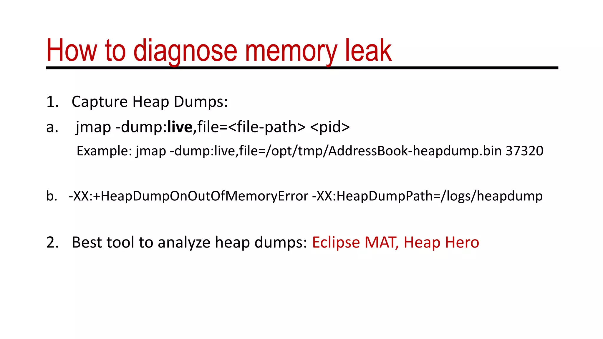 How to diagnose memory leak
1. Capture Heap Dumps:
a. jmap -dump:live,file=<file-path> <pid>
Example: jmap -dump:live,file=/opt/tmp/AddressBook-heapdump.bin 37320
b. -XX:+HeapDumpOnOutOfMemoryError -XX:HeapDumpPath=/logs/heapdump
2. Best tool to analyze heap dumps: Eclipse MAT, Heap Hero
 