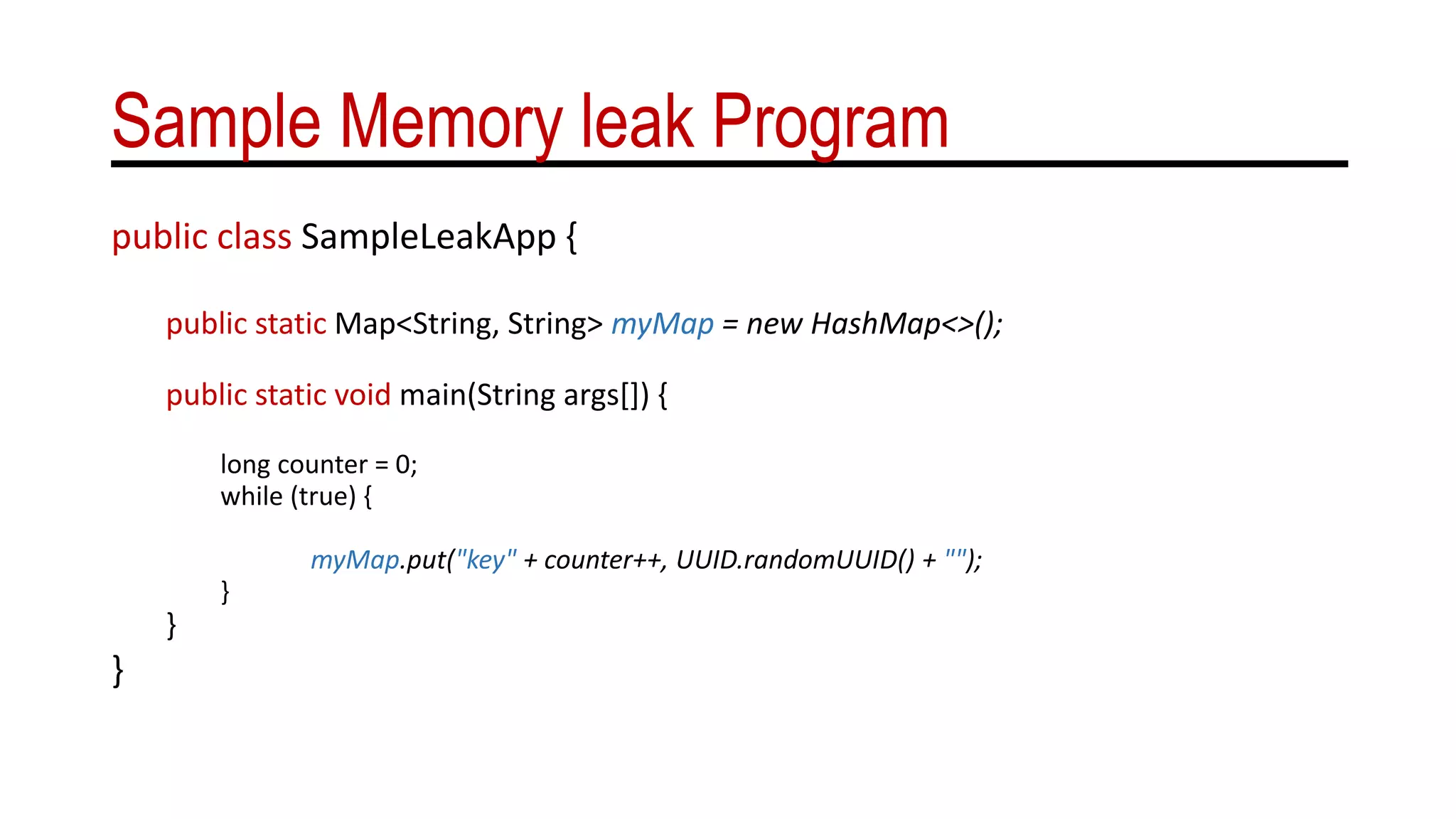 Sample Memory leak Program
public class SampleLeakApp {
public static Map<String, String> myMap = new HashMap<>();
public static void main(String args[]) {
long counter = 0;
while (true) {
myMap.put("key" + counter++, UUID.randomUUID() + "");
}
}
}
 