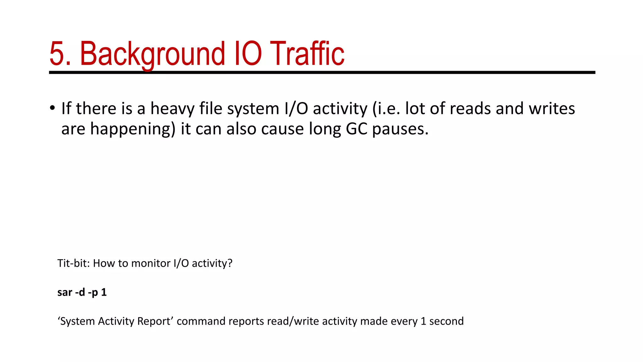 5. Background IO Traffic
• If there is a heavy file system I/O activity (i.e. lot of reads and writes
are happening) it can also cause long GC pauses.
Tit-bit: How to monitor I/O activity?
sar -d -p 1
‘System Activity Report’ command reports read/write activity made every 1 second
 