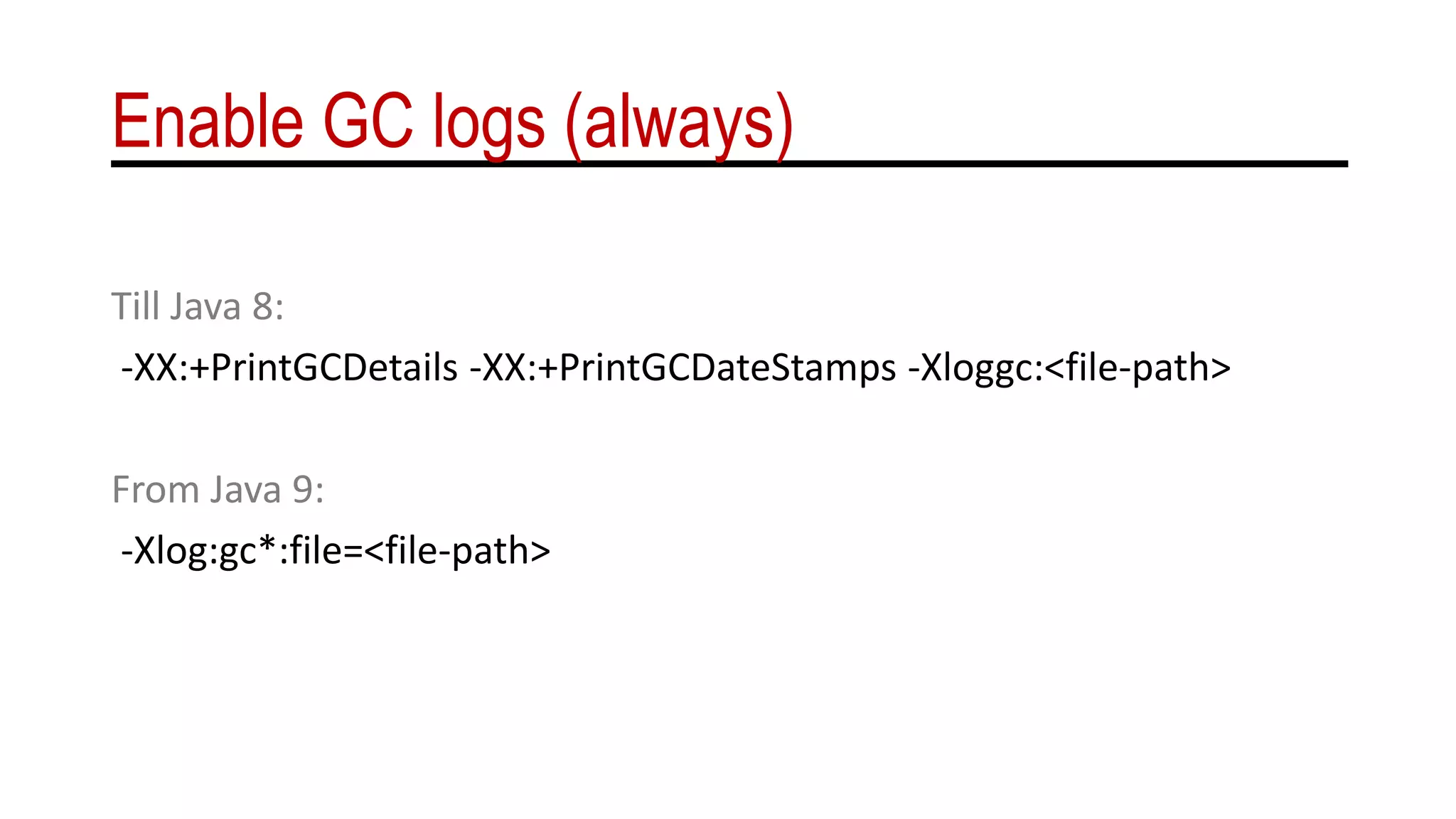 Enable GC logs (always)
Till Java 8:
-XX:+PrintGCDetails -XX:+PrintGCDateStamps -Xloggc:<file-path>
From Java 9:
-Xlog:gc*:file=<file-path>
 